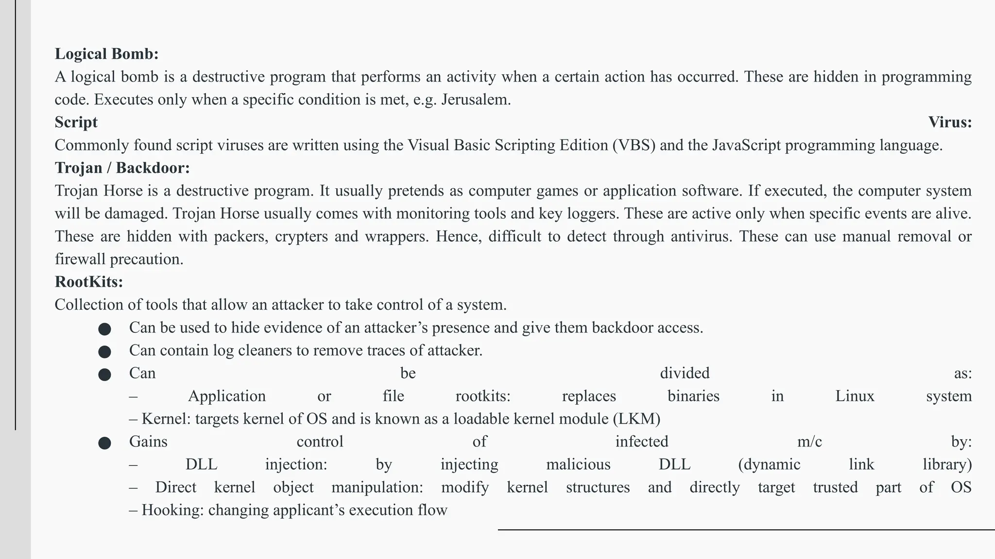 Logical Bomb:
A logical bomb is a destructive program that performs an activity when a certain action has occurred. These are hidden in programming
code. Executes only when a specific condition is met, e.g. Jerusalem.
Script Virus:
Commonly found script viruses are written using the Visual Basic Scripting Edition (VBS) and the JavaScript programming language.
Trojan / Backdoor:
Trojan Horse is a destructive program. It usually pretends as computer games or application software. If executed, the computer system
will be damaged. Trojan Horse usually comes with monitoring tools and key loggers. These are active only when specific events are alive.
These are hidden with packers, crypters and wrappers. Hence, difficult to detect through antivirus. These can use manual removal or
firewall precaution.
RootKits:
Collection of tools that allow an attacker to take control of a system.
● Can be used to hide evidence of an attacker’s presence and give them backdoor access.
● Can contain log cleaners to remove traces of attacker.
● Can be divided as:
– Application or file rootkits: replaces binaries in Linux system
– Kernel: targets kernel of OS and is known as a loadable kernel module (LKM)
● Gains control of infected m/c by:
– DLL injection: by injecting malicious DLL (dynamic link library)
– Direct kernel object manipulation: modify kernel structures and directly target trusted part of OS
– Hooking: changing applicant’s execution flow
 