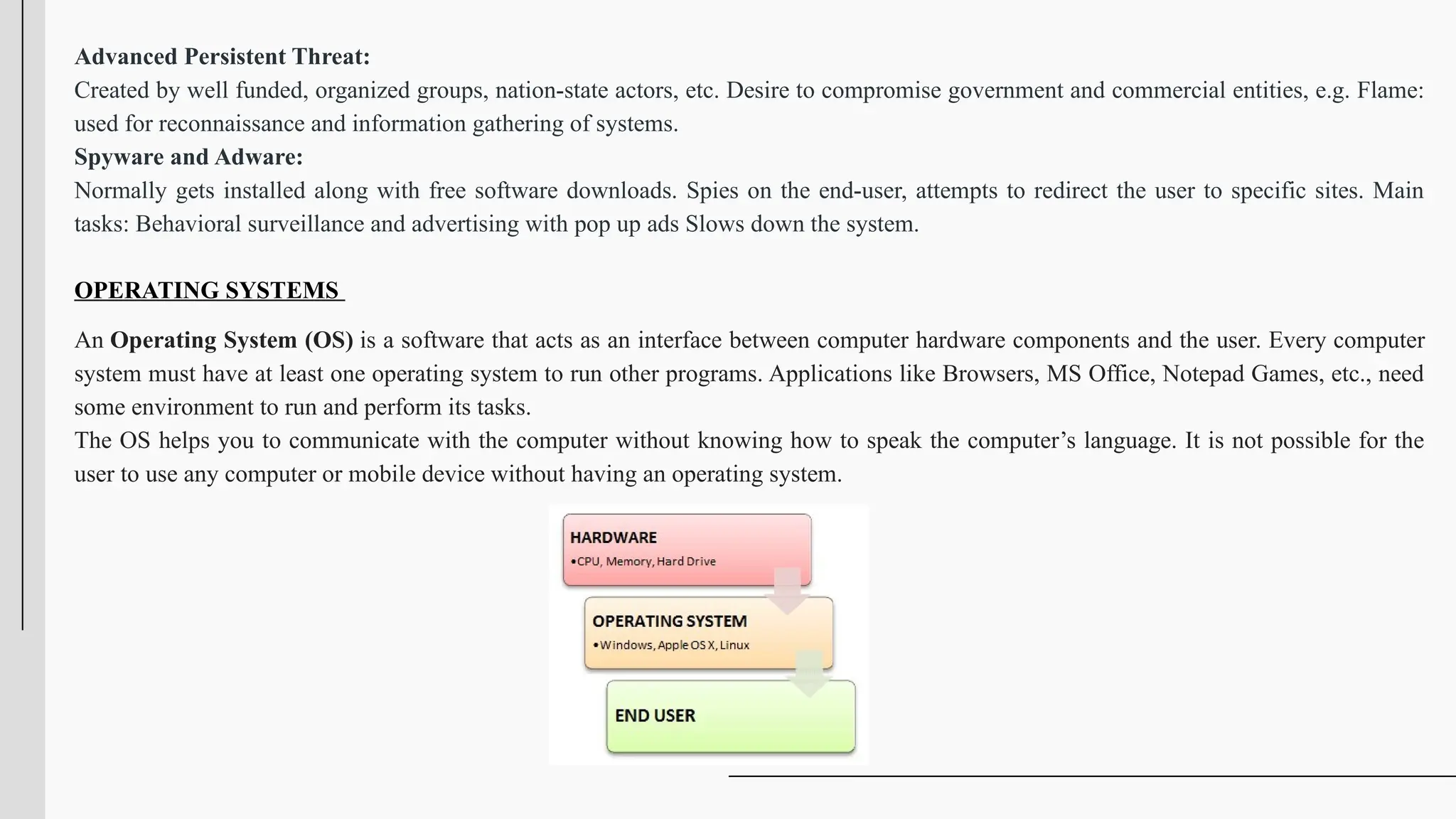 Advanced Persistent Threat:
Created by well funded, organized groups, nation-state actors, etc. Desire to compromise government and commercial entities, e.g. Flame:
used for reconnaissance and information gathering of systems.
Spyware and Adware:
Normally gets installed along with free software downloads. Spies on the end-user, attempts to redirect the user to specific sites. Main
tasks: Behavioral surveillance and advertising with pop up ads Slows down the system.
OPERATING SYSTEMS
An Operating System (OS) is a software that acts as an interface between computer hardware components and the user. Every computer
system must have at least one operating system to run other programs. Applications like Browsers, MS Office, Notepad Games, etc., need
some environment to run and perform its tasks.
The OS helps you to communicate with the computer without knowing how to speak the computer’s language. It is not possible for the
user to use any computer or mobile device without having an operating system.
 