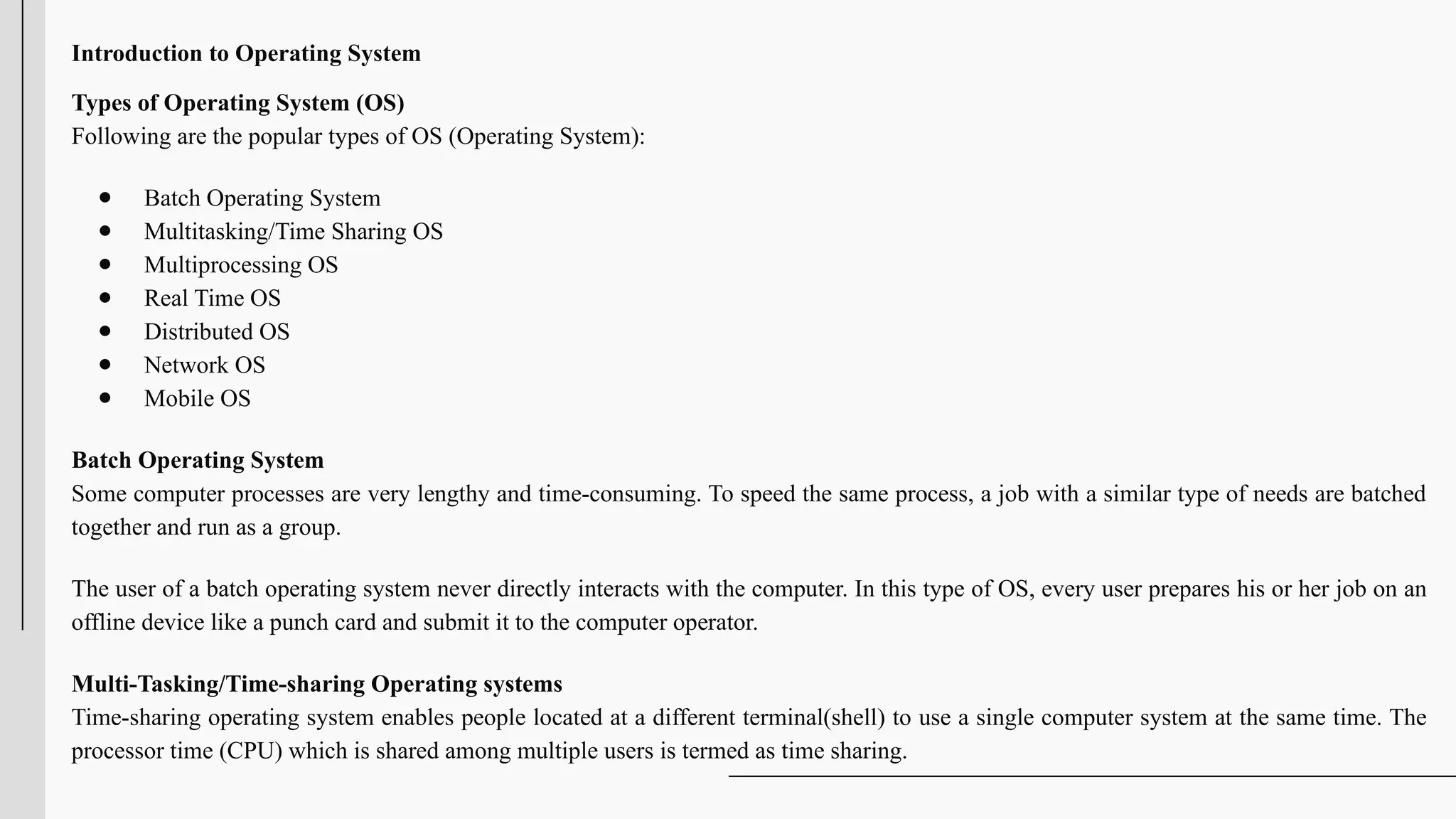 Introduction to Operating System
Types of Operating System (OS)
Following are the popular types of OS (Operating System):
● Batch Operating System
● Multitasking/Time Sharing OS
● Multiprocessing OS
● Real Time OS
● Distributed OS
● Network OS
● Mobile OS
Batch Operating System
Some computer processes are very lengthy and time-consuming. To speed the same process, a job with a similar type of needs are batched
together and run as a group.
The user of a batch operating system never directly interacts with the computer. In this type of OS, every user prepares his or her job on an
offline device like a punch card and submit it to the computer operator.
Multi-Tasking/Time-sharing Operating systems
Time-sharing operating system enables people located at a different terminal(shell) to use a single computer system at the same time. The
processor time (CPU) which is shared among multiple users is termed as time sharing.
 