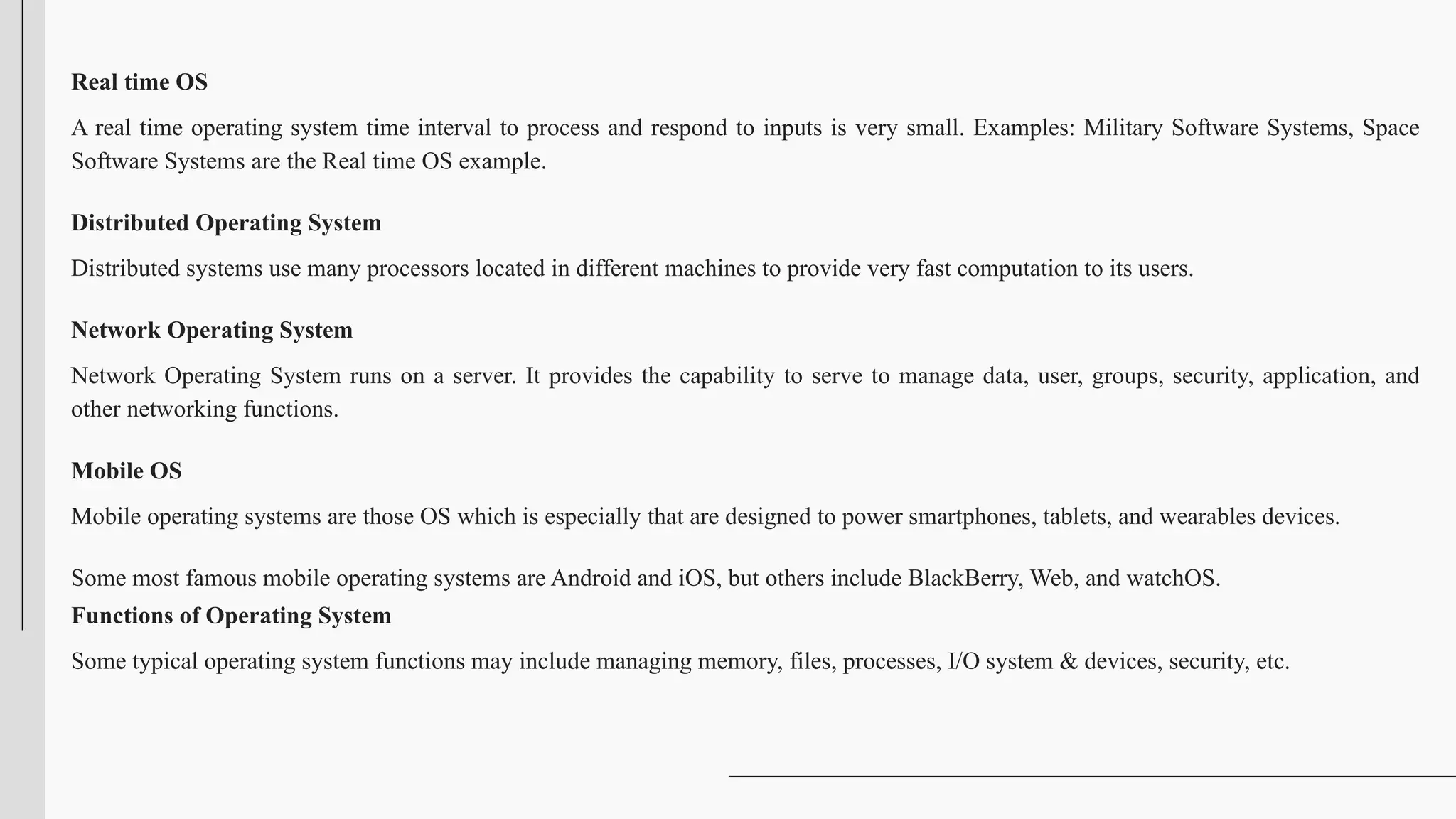 Real time OS
A real time operating system time interval to process and respond to inputs is very small. Examples: Military Software Systems, Space
Software Systems are the Real time OS example.
Distributed Operating System
Distributed systems use many processors located in different machines to provide very fast computation to its users.
Network Operating System
Network Operating System runs on a server. It provides the capability to serve to manage data, user, groups, security, application, and
other networking functions.
Mobile OS
Mobile operating systems are those OS which is especially that are designed to power smartphones, tablets, and wearables devices.
Some most famous mobile operating systems are Android and iOS, but others include BlackBerry, Web, and watchOS.
Functions of Operating System
Some typical operating system functions may include managing memory, files, processes, I/O system & devices, security, etc.
 