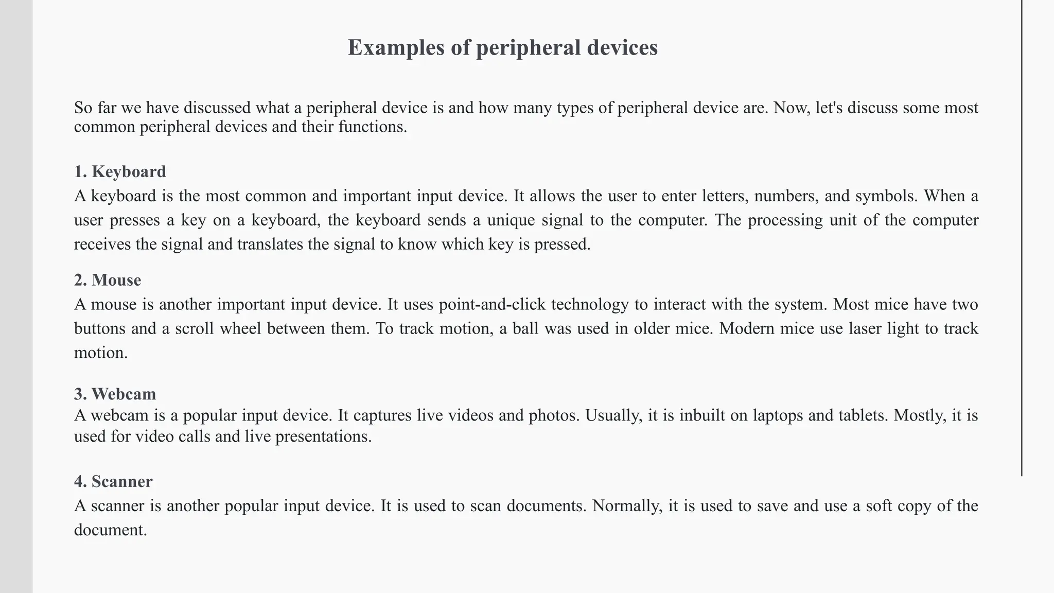 Examples of peripheral devices
So far we have discussed what a peripheral device is and how many types of peripheral device are. Now, let's discuss some most
common peripheral devices and their functions.
1. Keyboard
A keyboard is the most common and important input device. It allows the user to enter letters, numbers, and symbols. When a
user presses a key on a keyboard, the keyboard sends a unique signal to the computer. The processing unit of the computer
receives the signal and translates the signal to know which key is pressed.
2. Mouse
A mouse is another important input device. It uses point-and-click technology to interact with the system. Most mice have two
buttons and a scroll wheel between them. To track motion, a ball was used in older mice. Modern mice use laser light to track
motion.
3. Webcam
A webcam is a popular input device. It captures live videos and photos. Usually, it is inbuilt on laptops and tablets. Mostly, it is
used for video calls and live presentations.
4. Scanner
A scanner is another popular input device. It is used to scan documents. Normally, it is used to save and use a soft copy of the
document.
 