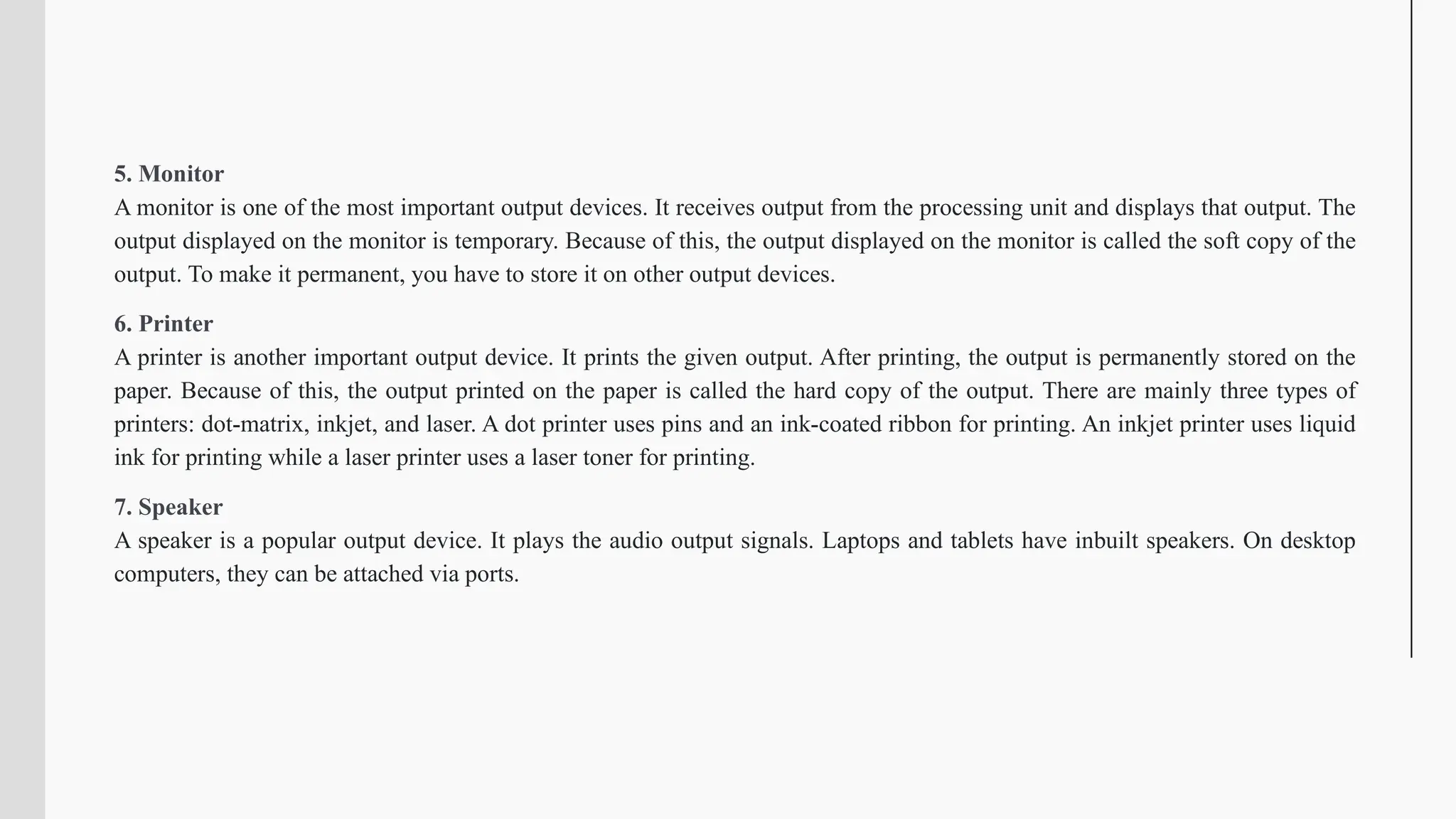 5. Monitor
A monitor is one of the most important output devices. It receives output from the processing unit and displays that output. The
output displayed on the monitor is temporary. Because of this, the output displayed on the monitor is called the soft copy of the
output. To make it permanent, you have to store it on other output devices.
6. Printer
A printer is another important output device. It prints the given output. After printing, the output is permanently stored on the
paper. Because of this, the output printed on the paper is called the hard copy of the output. There are mainly three types of
printers: dot-matrix, inkjet, and laser. A dot printer uses pins and an ink-coated ribbon for printing. An inkjet printer uses liquid
ink for printing while a laser printer uses a laser toner for printing.
7. Speaker
A speaker is a popular output device. It plays the audio output signals. Laptops and tablets have inbuilt speakers. On desktop
computers, they can be attached via ports.
 