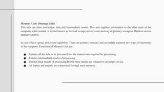 Memory Unit: (Storage Unit)
This unit can store instruction, data and intermediate results. This unit supplies information to the other units of the
computer when needed. It is also known as internal storage unit or main memory or primary storage or Random access
memory (RAM).
Its size affects speed, power and capability. There are primary memory and secondary memory two types of memories
in the computer. Functions of Memory Unit are:
● It stores all the data to be processed and the instructions required for processing.
● It stores intermediate results of processing.
● It stores final results of processing before these results are released to an output device.
● All inputs and outputs are transmitted through main memory.
 