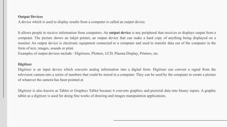 Output Devices
A device which is used to display results from a computer is called an output device.
It allows people to receive information from computers. An output device is any peripheral that receives or displays output from a
computer. The picture shows an inkjet printer, an output device that can make a hard copy of anything being displayed on a
monitor. An output device is electronic equipment connected to a computer and used to transfer data out of the computer in the
form of text, images, sounds or print.
Examples of output devices include : Digitizers, Plotters, LCD, Plasma Display, Printers, etc.
Digitizer
Digitizer is an input device which converts analog information into a digital form. Digitizer can convert a signal from the
television camera into a series of numbers that could be stored in a computer. They can be used by the computer to create a picture
of whatever the camera has been pointed at.
Digitizer is also known as Tablet or Graphics Tablet because it converts graphics and pictorial data into binary inputs. A graphic
tablet as a digitizer is used for doing fine works of drawing and images manipulation applications.
 