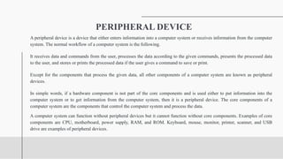 PERIPHERAL DEVICE
A peripheral device is a device that either enters information into a computer system or receives information from the computer
system. The normal workflow of a computer system is the following.
It receives data and commands from the user, processes the data according to the given commands, presents the processed data
to the user, and stores or prints the processed data if the user gives a command to save or print.
Except for the components that process the given data, all other components of a computer system are known as peripheral
devices.
In simple words, if a hardware component is not part of the core components and is used either to put information into the
computer system or to get information from the computer system, then it is a peripheral device. The core components of a
computer system are the components that control the computer system and process the data.
A computer system can function without peripheral devices but it cannot function without core components. Examples of core
components are CPU, motherboard, power supply, RAM, and ROM. Keyboard, mouse, monitor, printer, scanner, and USB
drive are examples of peripheral devices.
 