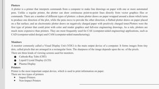 Plotters
A plotter is a printer that interprets commands from a computer to make line drawings on paper with one or more automated
pens. Unlike a regular printer, the plotter can draw continuous point-to-point lines directly from vector graphics files or
commands. There are a number of different types of plotters: a drum plotter draws on paper wrapped around a drum which turns
to produce one direction of the plot, while the pens move to provide the other direction; a flatbed plotter draws on paper placed
on a flat surface; and an electrostatic plotter draws on negatively charged paper with positively charged toner.Plotters were the
first type of printer that could print with color and render graphics and full-size engineering drawings. As a rule, plotters are
much more expensive than printers. They are most frequently used for CAE (computer-aided engineering) applications, such as
CAD (computer-aided design) and CAM (computer-aided manufacturing).
Monitors
A monitor commonly called a Visual Display Unit (VDU) is the main output device of a computer. It forms images from tiny
dots, called pixels that are arranged in a rectangular form. The sharpness of the image depends upon the no. of the pixels.
There are three kinds of viewing screens used for monitors.
● Cathode-Ray Tube (CRT)
● Liquid Crystal Display (LCD)
● Plasma Display
Printers
Printer is the most important output device, which is used to print information on paper.
There are two types of printers
● Impact Printers
● Non-Impact Printers
 