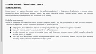 PRIMARY MEMORY AND SECONDARY STORAGE
PRIMARY MEMORY
Primary memory is a segment of computer memory that can be accessed directly by the processor. In a hierarchy of memory, primary
memory have access time less than secondary memory and greater than cache memory. Generally, primary memory has a storage
capacity lesser than secondary memory and greater than cache memory.
Need of primary memory
In order to enhance the efficiency of the system, memory is organized in such a way that access time for the ready process is minimized.
The following approach is followed to minimize access time for the ready process.
● All programs, files, and data are stored in secondary storage that is larger and hence has greater access time.
● Secondary memory can not be accessed directly by a CPU or processor.
● In order to execute any process, the operating system loads the process in primary memory which is smaller and can be
accessed directly by the CPU.
● Since only those processes are loaded in primary memory which is ready to be executed, the CPU can access those processes
efficiently and this optimizes the performance of the system.
 