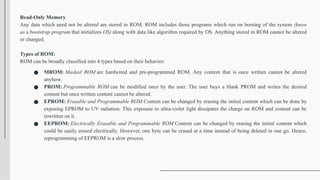 Read-Only Memory
Any data which need not be altered are stored in ROM. ROM includes those programs which run on booting of the system (know
as a bootstrap program that initializes OS) along with data like algorithm required by OS. Anything stored in ROM cannot be altered
or changed.
Types of ROM:
ROM can be broadly classified into 4 types based on their behavior:
● MROM: Masked ROM are hardwired and pre-programmed ROM. Any content that is once written cannot be altered
anyhow.
● PROM: Programmable ROM can be modified once by the user. The user buys a blank PROM and writes the desired
content but once written content cannot be altered.
● EPROM: Erasable and Programmable ROM Content can be changed by erasing the initial content which can be done by
exposing EPROM to UV radiation. This exposure to ultra-violet light dissipates the charge on ROM and content can be
rewritten on it.
● EEPROM: Electrically Erasable and Programmable ROM Content can be changed by erasing the initial content which
could be easily erased electrically. However, one byte can be erased at a time instead of being deleted in one go. Hence,
reprogramming of EEPROM is a slow process.
 