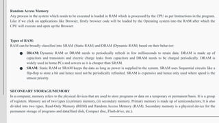 Random Access Memory
Any process in the system which needs to be executed is loaded in RAM which is processed by the CPU as per Instructions in the program.
Like if we click on applications like Browser, firstly browser code will be loaded by the Operating system into the RAM after which the
CPU will execute and open up the Browser.
Types of RAM:
RAM can be broadly classified into SRAM (Static RAM) and DRAM (Dynamic RAM) based on their behavior:
● DRAM: Dynamic RAM or DRAM needs to periodically refresh in few milliseconds to retain data. DRAM is made up of
capacitors and transistors and electric charge leaks from capacitors and DRAM needs to be charged periodically. DRAM is
widely used in home PCs and servers as it is cheaper than SRAM.
● SRAM: Static RAM or SRAM keeps the data as long as power is supplied to the system. SRAM uses Sequential circuits like a
flip-flop to store a bit and hence need not be periodically refreshed. SRAM is expensive and hence only used where speed is the
utmost priority.
SECONDARY STORAGE/MEMORY
In a computer, memory refers to the physical devices that are used to store programs or data on a temporary or permanent basis. It is a group
of registers. Memory are of two types (i) primary memory, (ii) secondary memory. Primary memory is made up of semiconductors, It is also
divided into two types, Read-Only Memory (ROM) and Random Access Memory (RAM). Secondary memory is a physical device for the
permanent storage of programs and data(Hard disk, Compact disc, Flash drive, etc.).
 