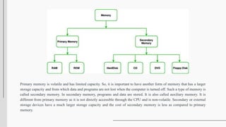 Primary memory is volatile and has limited capacity. So, it is important to have another form of memory that has a larger
storage capacity and from which data and programs are not lost when the computer is turned off. Such a type of memory is
called secondary memory. In secondary memory, programs and data are stored. It is also called auxiliary memory. It is
different from primary memory as it is not directly accessible through the CPU and is non-volatile. Secondary or external
storage devices have a much larger storage capacity and the cost of secondary memory is less as compared to primary
memory.
 