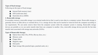 Types of fixed storage:
Following are the types of fixed storage:
● Internal flash memory (rare)
● SSD (solid-state disk)
● Hard disk drives (HDD)
2. Removable storage
In secondary memory, removable storage is an external media device that is used to store data in a computer system. Removable storage is
generally known as disks drives or external drives. It is a storage device that can be inserted or removed from the computer according to
our requirements. We can easily remove them from the computer system while the computer system is running. Removable storage
devices are portable so we can easily transfer data from one computer to another. Also, removable storage devices provide the fast data
transfer rates associated with storage area networks (SANs).
Types of Removable Storage:
● Optical discs (like CDs, DVDs, Blu-ray discs, etc.)
● Memory cards
● Floppy disks
● Magnetic tapes
● Disk packs
● Paper storage (like punched tapes, punched cards, etc.)
 