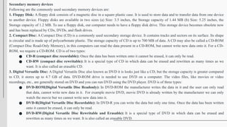 Secondary memory devices
Following are the commonly used secondary memory devices are:
1. Floppy Disk: A floppy disk consists of a magnetic disc in a square plastic case. It is used to store data and to transfer data from one device
to another device. Floppy disks are available in two sizes (a) Size: 3.5 inches, the Storage capacity of 1.44 MB (b) Size: 5.25 inches, the
Storage capacity of 1.2 MB. To use a floppy disk, our computer needs to have a floppy disk drive. This storage device becomes obsolete now
and has been replaced by CDs, DVDs, and flash drives.
2. Compact Disc: A Compact Disc (CD) is a commonly used secondary storage device. It contains tracks and sectors on its surface. Its shape
is circular and is made up of polycarbonate plastic. The storage capacity of CD is up to 700 MB of data. A CD may also be called a CD-ROM
(Compact Disc Read-Only Memory), in this computers can read the data present in a CD-ROM, but cannot write new data onto it. For a CD-
ROM, we require a CD-ROM. CD is of two types:
● CD-R (compact disc recordable): Once the data has been written onto it cannot be erased, it can only be read.
● CD-RW (compact disc rewritable): It is a special type of CD in which data can be erased and rewritten as many times as we
want. It is also called an erasable CD.
3. Digital Versatile Disc: A Digital Versatile Disc also known as DVD it is looks just like a CD, but the storage capacity is greater compared
to CD, it stores up to 4.7 GB of data. DVD-ROM drive is needed to use DVD on a computer. The video files, like movies or video
recordings, etc., are generally stored on DVD and you can run DVD using the DVD player. DVD is of three types:
● DVD-ROM(Digital Versatile Disc Readonly): In DVD-ROM the manufacturer writes the data in it and the user can only read
that data, cannot write new data in it. For example movie DVD, movie DVD is already written by the manufacturer we can only
watch the movie but we cannot write new data into it.
● DVD-R(Digital Versatile Disc Recordable): In DVD-R you can write the data but only one time. Once the data has been written
onto it cannot be erased, it can only be read.
● DVD-RW(Digital Versatile Disc Rewritable and Erasable): It is a special type of DVD in which data can be erased and
rewritten as many times as we want. It is also called an erasable DVD.
 