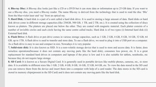 4. Blu-ray Disc: A Blu-ray disc looks just like a CD or a DVD but it can store data or information up to 25 GB data. If you want to
use a Blu-ray disc, you need a Blu-ray reader. The name Blu-ray is derived from the technology that is used to read the disc ‘Blu’
from the blue-violet laser and ‘ray’ from an optical ray.
5. Hard Disk: A hard disk is a part of a unit called a hard disk drive. It is used to storing a large amount of data. Hard disks or hard
disk drives come in different storage capacities.(like 256GB, 500 GB, 1 TB, and 2 TB, etc.). It is created using the collection of discs
known as platters. The platters are placed one below the other. They are coated with magnetic material. Each platter consists of a
number of invisible circles and each circle having the same centre called tracks. Hard disk is of two types (i) Internal hard disk (ii)
External hard disk.
6. Flash Drive: A flash drive or pen drive comes in various storage capacities, such as 1 GB, 2 GB, 4 GB, 8 GB, 16 GB, 32 GB, 64
GB, up to 1TB. A flash drive is used to transfer and store data. To use a flash drive, we need to plug it into a USB port on a computer.
As a flash drive is easy to use and compact in size, Nowadays it is very popular.
7. Solid-state disk: It is also known as SSD. It is a non-volatile storage device that is used to store and access data. It is faster, does
noiseless operations(because it does not contain any moving parts like the hard disk), consumes less power, etc. It is a great
replacement for standard hard drives in computers and laptops if the price is low and it is also suitable for tablets, notebooks, etc
because they do not require large storage.
8. SD Card: It is known as a Secure Digital Card. It is generally used in portable devices like mobile phones, cameras, etc., to store
data. It is available in different sizes like 1 GB, 2 GB, 4 GB, 8 GB, 16 GB, 32 GB, 64 GB, etc. To view the data stored in the SD card
you can remove them from the device and insert them into a computer with help of a card reader. The data stores in the SD card is
stored in memory chips(present in the SD Card) and it does not contain any moving parts like the hard disk.
 
