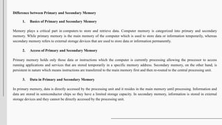Difference between Primary and Secondary Memory
1. Basics of Primary and Secondary Memory
Memory plays a critical part in computers to store and retrieve data. Computer memory is categorized into primary and secondary
memory. While primary memory is the main memory of the computer which is used to store data or information temporarily, whereas
secondary memory refers to external storage devices that are used to store data or information permanently.
2. Access of Primary and Secondary Memory
Primary memory holds only those data or instructions which the computer is currently processing allowing the processor to access
running applications and services that are stored temporarily in a specific memory address. Secondary memory, on the other hand, is
persistent in nature which means instructions are transferred to the main memory first and then re-routed to the central processing unit.
3. Data in Primary and Secondary Memory
In primary memory, data is directly accessed by the processing unit and it resides in the main memory until processing. Information and
data are stored in semiconductor chips so they have a limited storage capacity. In secondary memory, information is stored in external
storage devices and they cannot be directly accessed by the processing unit.
 