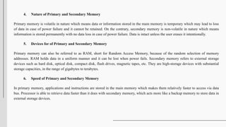 4. Nature of Primary and Secondary Memory
Primary memory is volatile in nature which means data or information stored in the main memory is temporary which may lead to loss
of data in case of power failure and it cannot be retained. On the contrary, secondary memory is non-volatile in nature which means
information is stored permanently with no data loss in case of power failure. Data is intact unless the user erases it intentionally.
5. Devices for of Primary and Secondary Memory
Primary memory can also be referred to as RAM, short for Random Access Memory, because of the random selection of memory
addresses. RAM holds data in a uniform manner and it can be lost when power fails. Secondary memory refers to external storage
devices such as hard disk, optical disk, compact disk, flash drives, magnetic tapes, etc. They are high-storage devices with substantial
storage capacities, in the range of gigabytes to terabytes.
6. Speed of Primary and Secondary Memory
In primary memory, applications and instructions are stored in the main memory which makes them relatively faster to access via data
bus. Processor is able to retrieve data faster than it does with secondary memory, which acts more like a backup memory to store data in
external storage devices.
 