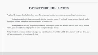 Peripheral devices are classified into three types. These types are input devices, output devices, and input/output devices.
An input device inserts data or commands into the computer system. A keyboard, mouse, scanner, barcode reader,
digital pen, webcam, microphone are some examples of input devices.
An output device receives the processed data from the computer system and presents that data to the user. A monitor,
printer, speaker, headphone, and projector are some examples of output devices.
An input/output device can perform both input and output functions. A hard drive, USB drive, memory card, tape drive, and
NIC are some examples of input/output devices.
TYPES OF PERIPHERAL DEVICES
 