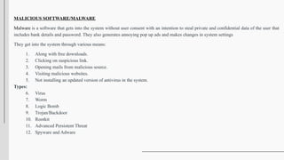 MALICIOUS SOFTWARE/MALWARE
Malware is a software that gets into the system without user consent with an intention to steal private and confidential data of the user that
includes bank details and password. They also generates annoying pop up ads and makes changes in system settings
They get into the system through various means:
1. Along with free downloads.
2. Clicking on suspicious link.
3. Opening mails from malicious source.
4. Visiting malicious websites.
5. Not installing an updated version of antivirus in the system.
Types:
6. Virus
7. Worm
8. Logic Bomb
9. Trojan/Backdoor
10. Rootkit
11. Advanced Persistent Threat
12. Spyware and Adware
 