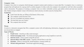 Computer virus:
Computer virus refers to a program which damages computer systems and/or destroys or erases data files. A computer virus is a malicious
program that self-replicates by copying itself to another program. In other words, the computer virus spreads by itself into other executable
code or documents. The purpose of creating a computer virus is to infect vulnerable systems, gain admin control and steal user sensitive
data. Hackers design computer viruses with malicious intent and prey on online users by tricking them.
Symptoms:
● Letter looks like they are falling to the bottom of the screen.
● The computer system becomes slow.
● The size of available free memory reduces.
● The hard disk runs out of space.
● The computer does not boot
Worm:
A worm is a destructive program that fills a computer system with self-replicating information, clogging the system so that its operations
are slowed down or stopped.
Types of Worm:
1. Email worm – Attaching to fake email messages.
2. Instant messaging worm – Via instant messaging applications using loopholes in network.
3. Internet worm – Scans systems using OS services.
4. Internet Relay Chat (IRC) worm – Transfers infected files to web sites.
5. Payloads – Delete or encrypt file, install backdoor, creating zombie etc.
6. Worms with good intent – Downloads application patches.
 