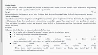 Logical Bomb:
A logical bomb is a destructive program that performs an activity when a certain action has occurred. These are hidden in programming
code. Executes only when a specific condition is met, e.g. Jerusalem.
Script Virus:
Commonly found script viruses are written using the Visual Basic Scripting Edition (VBS) and the JavaScript programming language.
Trojan / Backdoor:
Trojan Horse is a destructive program. It usually pretends as computer games or application software. If executed, the computer system
will be damaged. Trojan Horse usually comes with monitoring tools and key loggers. These are active only when specific events are alive.
These are hidden with packers, crypters and wrappers. Hence, difficult to detect through antivirus. These can use manual removal or
firewall precaution.
RootKits:
Collection of tools that allow an attacker to take control of a system.
● Can be used to hide evidence of an attacker’s presence and give them backdoor access.
● Can contain log cleaners to remove traces of attacker.
● Can be divided as:
– Application or file rootkits: replaces binaries in Linux system
– Kernel: targets kernel of OS and is known as a loadable kernel module (LKM)
● Gains control of infected m/c by:
– DLL injection: by injecting malicious DLL (dynamic link library)
– Direct kernel object manipulation: modify kernel structures and directly target trusted part of OS
– Hooking: changing applicant’s execution flow
 