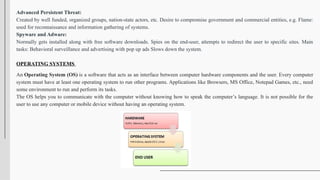 Advanced Persistent Threat:
Created by well funded, organized groups, nation-state actors, etc. Desire to compromise government and commercial entities, e.g. Flame:
used for reconnaissance and information gathering of systems.
Spyware and Adware:
Normally gets installed along with free software downloads. Spies on the end-user, attempts to redirect the user to specific sites. Main
tasks: Behavioral surveillance and advertising with pop up ads Slows down the system.
OPERATING SYSTEMS
An Operating System (OS) is a software that acts as an interface between computer hardware components and the user. Every computer
system must have at least one operating system to run other programs. Applications like Browsers, MS Office, Notepad Games, etc., need
some environment to run and perform its tasks.
The OS helps you to communicate with the computer without knowing how to speak the computer’s language. It is not possible for the
user to use any computer or mobile device without having an operating system.
 