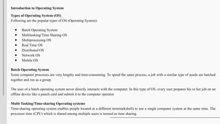 Introduction to Operating System
Types of Operating System (OS)
Following are the popular types of OS (Operating System):
● Batch Operating System
● Multitasking/Time Sharing OS
● Multiprocessing OS
● Real Time OS
● Distributed OS
● Network OS
● Mobile OS
Batch Operating System
Some computer processes are very lengthy and time-consuming. To speed the same process, a job with a similar type of needs are batched
together and run as a group.
The user of a batch operating system never directly interacts with the computer. In this type of OS, every user prepares his or her job on an
offline device like a punch card and submit it to the computer operator.
Multi-Tasking/Time-sharing Operating systems
Time-sharing operating system enables people located at a different terminal(shell) to use a single computer system at the same time. The
processor time (CPU) which is shared among multiple users is termed as time sharing.
 