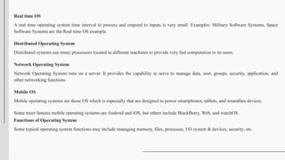 Real time OS
A real time operating system time interval to process and respond to inputs is very small. Examples: Military Software Systems, Space
Software Systems are the Real time OS example.
Distributed Operating System
Distributed systems use many processors located in different machines to provide very fast computation to its users.
Network Operating System
Network Operating System runs on a server. It provides the capability to serve to manage data, user, groups, security, application, and
other networking functions.
Mobile OS
Mobile operating systems are those OS which is especially that are designed to power smartphones, tablets, and wearables devices.
Some most famous mobile operating systems are Android and iOS, but others include BlackBerry, Web, and watchOS.
Functions of Operating System
Some typical operating system functions may include managing memory, files, processes, I/O system & devices, security, etc.
 