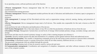In an operating system, software performs each of the function:
1.Process management: Process management helps the OS to create and delete processes. It also provides mechanisms for
synchronization
and communication among processes.
2.Memory management: Memory management module performs the task of allocation and deallocation of memory space to programs in
need of this
resources.
3.File management: It manages all the file-related activities such as organization storage, retrieval, naming, sharing, and protection of
files.
4.Device Management: Device management keeps track of all devices. This module also responsible for this task is known as the I/O
controller.
It also performs the task of allocation and deallocation of the devices.
5.I/O System Management: One of the main objects of any OS is to hide the peculiarities of hardware devices from the user.
6.Secondary-Storage: Management: Systems have several levels of storage which includes primary storage, secondary storage, and cache
storage.
Instructions and data must be stored in primary storage or cache so that a running program can reference it.
7.Security: Security module protects the data and information of a computer system against malware threat and authorized access.
8.Command interpretation: This module is interpreting commands given by the and acting system resources to process those commands.
9.Networking: A distributed system is a group of processors which do not share memory, hardware devices, or a clock.
The processors communicate with one another through the network.
10.Job accounting: Keeping track of time & resources used by various job and users.
11.Communication management: Coordination and assignment of compilers, interpreters, and other software resources of the various
users of the computer systems.
 