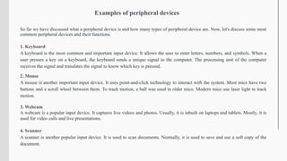Examples of peripheral devices
So far we have discussed what a peripheral device is and how many types of peripheral device are. Now, let's discuss some most
common peripheral devices and their functions.
1. Keyboard
A keyboard is the most common and important input device. It allows the user to enter letters, numbers, and symbols. When a
user presses a key on a keyboard, the keyboard sends a unique signal to the computer. The processing unit of the computer
receives the signal and translates the signal to know which key is pressed.
2. Mouse
A mouse is another important input device. It uses point-and-click technology to interact with the system. Most mice have two
buttons and a scroll wheel between them. To track motion, a ball was used in older mice. Modern mice use laser light to track
motion.
3. Webcam
A webcam is a popular input device. It captures live videos and photos. Usually, it is inbuilt on laptops and tablets. Mostly, it is
used for video calls and live presentations.
4. Scanner
A scanner is another popular input device. It is used to scan documents. Normally, it is used to save and use a soft copy of the
document.
 