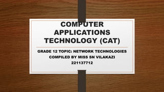 COMPUTER
APPLICATIONS
TECHNOLOGY (CAT)
GRADE 12 TOPIC: NETWORK TECHNOLOGIES
COMPILED BY MISS SN VILAKAZI
221137712
 