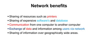 Network benefits
 Sharing of resources such as printers
 Sharing of expensive software's and database
 Communication from one computer to another computer
 Exchange of data and information among users via network
 Sharing of information over geographically wide areas.
 