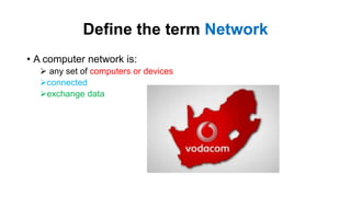 Define the term Network
• A computer network is:
 any set of computers or devices
connected
exchange data
 