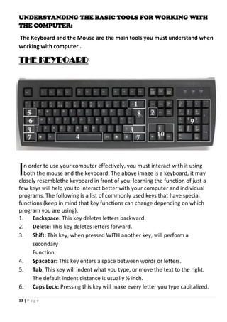 13 | P a g e
UNDERSTANDING THE BASIC TOOLS FOR WORKING WITH
THE COMPUTER:
The Keyboard and the Mouse are the main tools you must understand when
working with computer…
THE KEYBOARD
n order to use your computer effectively, you must interact with it using
both the mouse and the keyboard. The above image is a keyboard, it may
closely resemblethe keyboard in front of you; learning the function of just a
few keys will help you to interact better with your computer and individual
programs. The following is a list of commonly used keys that have special
functions (keep in mind that key functions can change depending on which
program you are using):
1. Backspace: This key deletes letters backward.
2. Delete: This key deletes letters forward.
3. Shift: This key, when pressed WITH another key, will perform a
secondary
Function.
4. Spacebar: This key enters a space between words or letters.
5. Tab: This key will indent what you type, or move the text to the right.
The default indent distance is usually ½ inch.
6. Caps Lock: Pressing this key will make every letter you type capitalized.
I
 