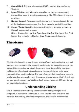 14 | P a g e
7. Control (Ctrl): This key, when pressed WITH another key, performs a
Shortcut.
8. Enter: This key either gives you a new line, or executes a command
(pressed in a word processing program e.g. Ms. Office Word, it begins a
new line).
9. Number Keypad: These are exactly the same as the numbers at the top
of the Keyboard; some people find them easier to use in this position.
10. Cursor / Arrow Keys: Like the mouse, these keys are used to navigate
through a document or page.
Others Keys are Page up Key, Page down Key, End Key, Home Key, Print
Screen Key, Letter keys, Number Keys, Alpha-numeric Keys etc.
The Mouse
While the keyboard is primarily used to insert/input and manipulate text and
numbers on a computer, the mouse is used mostly for navigating around the
screen. Mice come in a variety of shapes and sizes. Some of the strangest-
looking mice often look that way because they are designed to be more
ergonomic than traditional mice.The type of mouse that you choose to use is
totally based on your preference; if you want a fancy mouse, that’s fine; if you
prefer a simple mouse, that’s OK too. Each mouse, however different it may
be, has similar functions.
Understanding Clicking
One of the most difficult things to learn when first beginning to use a
computer, is how to use the mouse. It takes coordination, precision, and
patience. Fortunately, the more you practice, the easier it will become!
 