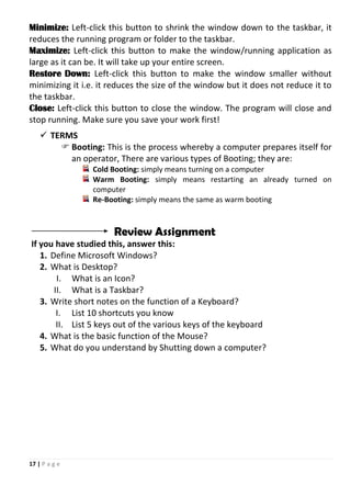 17 | P a g e
Minimize: Left-click this button to shrink the window down to the taskbar, it
reduces the running program or folder to the taskbar.
Maximize: Left-click this button to make the window/running application as
large as it can be. It will take up your entire screen.
Restore Down: Left-click this button to make the window smaller without
minimizing it i.e. it reduces the size of the window but it does not reduce it to
the taskbar.
Close: Left-click this button to close the window. The program will close and
stop running. Make sure you save your work first!
 TERMS
 Booting: This is the process whereby a computer prepares itself for
an operator, There are various types of Booting; they are:
Cold Booting: simply means turning on a computer
Warm Booting: simply means restarting an already turned on
computer
Re-Booting: simply means the same as warm booting
Review Assignment
If you have studied this, answer this:
1. Define Microsoft Windows?
2. What is Desktop?
I. What is an Icon?
II. What is a Taskbar?
3. Write short notes on the function of a Keyboard?
I. List 10 shortcuts you know
II. List 5 keys out of the various keys of the keyboard
4. What is the basic function of the Mouse?
5. What do you understand by Shutting down a computer?
 