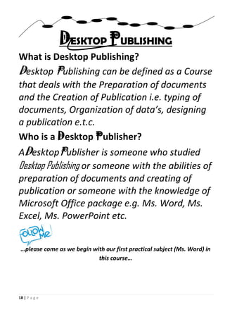 18 | P a g e
DESKTOP PUBLISHING
What is Desktop Publishing?
Desktop Publishing can be defined as a Course
that deals with the Preparation of documents
and the Creation of Publication i.e. typing of
documents, Organization of data’s, designing
a publication e.t.c.
Who is a Desktop Publisher?
ADesktopPublisher is someone who studied
Desktop Publishing or someone with the abilities of
preparation of documents and creating of
publication or someone with the knowledge of
Microsoft Office package e.g. Ms. Word, Ms.
Excel, Ms. PowerPoint etc.
…please come as we begin with our first practical subject (Ms. Word) in
this course…
 