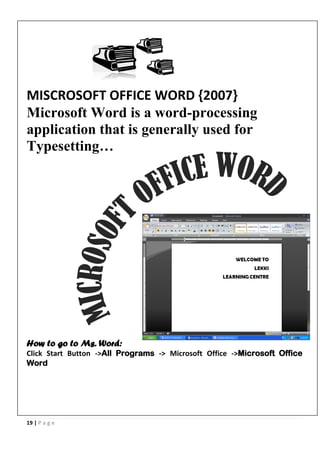19 | P a g e
MISCROSOFT OFFICE WORD {2007}
Microsoft Word is a word-processing
application that is generally used for
Typesetting…
How to go to Ms. Word:
Click Start Button ->All Programs -> Microsoft Office ->Microsoft Office
Word
 