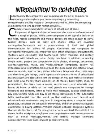 2 | P a g e
INTRODUCTION TO COMPUTERS
nderstanding the computer is very easy because the act of computer is
computing and everybody practices computing e.g. calculating,
measurements etc.The History of Computer started in 1940’s but computing
as an act started long ago with human activities…
omputers are everywhere: at work, at school, and at home.
People use all types and sizes of computers for a variety of reasons and
in a range of places. While some computers sit on top of a desk or on
the floor, mobile computers and mobile devices are small enough to carry.
Mobile devices, such as many cell phones, often are classified
ascomputers.Computers are a primarymeans of local and global
communication for billions of people. Consumers use computers to
correspond withbusinesses, employees with other employees andcustomers,
students with classmates and teachers,and family members and military
personnel with friends and other family members. In addition to sending
simple notes, people use computersto share photos, drawings, documents,
calendars,journals, music, and videos.Through computers, society has
instantaccess to information from around the globe.Local and national news,
weather reports, sportsscores, airline schedules, telephone directories,maps
and directions, job listings, credit reports,and countless forms of educational
materialalways are accessible.From the computer, you can make a telephone
call, meet new friends, share opinions or life stories, book flights, shop, fill
prescriptions, file taxes, take a course, receive alerts, and automate your
home. At home or while on the road, people use computers to manage
schedules and contacts, listen to voice mail messages, balance checkbooks,
pay bills, transfer funds, and buy or sell stocks. Banks place ATMs (automated
teller machines)all over the world, so that customers can deposit and
withdraw funds anywhere at any time. At the grocery store, a computer tracks
purchases, calculates the amount of money due, and often generates coupons
customized to buying patterns.Vehicles include onboard navigation systems
thatprovide directions, call for emergency services, and track the vehicle if it is
stolen. In the workplace, employees use computersto create correspondence
such as e-mail messages,memos, and letters; manage calendars;
calculatepayroll; track inventory; and generate invoices.
U
C
 