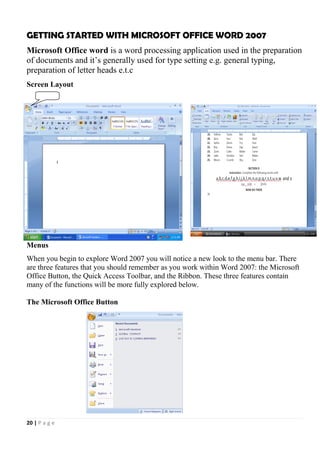 20 | P a g e
GETTING STARTED WITH MICROSOFT OFFICE WORD 2007
Microsoft Office word is a word processing application used in the preparation
of documents and it’s generally used for type setting e.g. general typing,
preparation of letter heads e.t.c
Screen Layout
Menus
When you begin to explore Word 2007 you will notice a new look to the menu bar. There
are three features that you should remember as you work within Word 2007: the Microsoft
Office Button, the Quick Access Toolbar, and the Ribbon. These three features contain
many of the functions will be more fully explored below.
The Microsoft Office Button
 