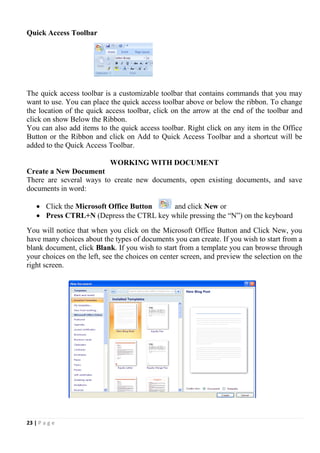 23 | P a g e
Quick Access Toolbar
The quick access toolbar is a customizable toolbar that contains commands that you may
want to use. You can place the quick access toolbar above or below the ribbon. To change
the location of the quick access toolbar, click on the arrow at the end of the toolbar and
click on show Below the Ribbon.
You can also add items to the quick access toolbar. Right click on any item in the Office
Button or the Ribbon and click on Add to Quick Access Toolbar and a shortcut will be
added to the Quick Access Toolbar.
WORKING WITH DOCUMENT
Create a New Document
There are several ways to create new documents, open existing documents, and save
documents in word:
 Click the Microsoft Office Button and click New or
 Press CTRL+N (Depress the CTRL key while pressing the “N”) on the keyboard
You will notice that when you click on the Microsoft Office Button and Click New, you
have many choices about the types of documents you can create. If you wish to start from a
blank document, click Blank. If you wish to start from a template you can browse through
your choices on the left, see the choices on center screen, and preview the selection on the
right screen.
 