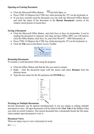 24 | P a g e
Opening an Existing Document
 Click the Microsoft Office Button and click Open, or
 Press CTRL+O (Depress the CTRL key while pressing the “O”) on the keyboard, or
 If you have recently used the document you can click the Microsoft Office Button
and click the name of the document in the Recent Documents section of the
window insert picture of recent docs.
Saving a Document
 Click the Microsoft Office Button and click Save or Save As (remember, if you’re
sending the document to someone who does not have Office 2007, you will need to
click the Office Button, click Save As, and Click Word 97 – 2003 Document), or
 Press CTRL+S (Depress the CTRL key while pressing the “S”) on the keyboard, or
 Click the File icon on the Quick Access Toolbar
Renaming Documents
To rename a word document while using the program:
 Click the Office Button and find the file you want to rename.
 Right – click the document name with the mouse and select Rename from the
shortcut menu.
 Type the new name for the file and press the ENTER key
Working on Multiple Documents
Several documents can be opened simultaneously if you are typing or editing multiple
documents at once. All open documents will be listed in the View Tab of the Ribbon when
you click on switch windows. The current document has a checkmark beside the file name.
select another open document to view it.
Document Views
There are many ways to view a document in word.
 