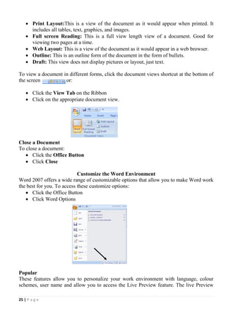 25 | P a g e
 Print Layout:This is a view of the document as it would appear when printed. It
includes all tables, text, graphics, and images.
 Full screen Reading: This is a full view length view of a document. Good for
viewing two pages at a time.
 Web Layout: This is a view of the document as it would appear in a web browser.
 Outline: This is an outline form of the document in the form of bullets.
 Draft: This view does not display pictures or layout, just text.
To view a document in different forms, click the document views shortcut at the bottom of
the screen or:
 Click the View Tab on the Ribbon
 Click on the appropriate document view.
Close a Document
To close a document:
 Click the Office Button
 Click Close
Customize the Word Environment
Word 2007 offers a wide range of customizable options that allow you to make Word work
the best for you. To access these customize options:
 Click the Office Button
 Click Word Options
Popular
These features allow you to personalize your work environment with language, colour
schemes, user name and allow you to access the Live Preview feature. The live Preview
 