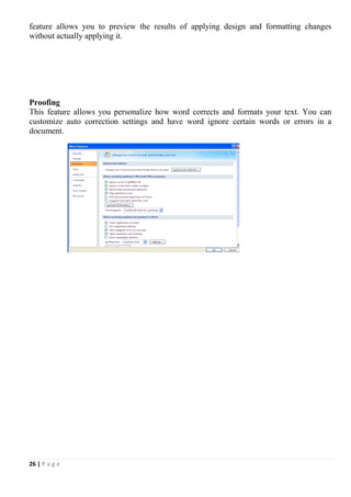 26 | P a g e
feature allows you to preview the results of applying design and formatting changes
without actually applying it.
Proofing
This feature allows you personalize how word corrects and formats your text. You can
customize auto correction settings and have word ignore certain words or errors in a
document.
 