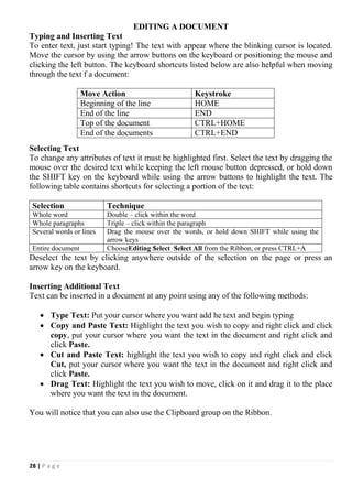 28 | P a g e
EDITING A DOCUMENT
Typing and Inserting Text
To enter text, just start typing! The text with appear where the blinking cursor is located.
Move the cursor by using the arrow buttons on the keyboard or positioning the mouse and
clicking the left button. The keyboard shortcuts listed below are also helpful when moving
through the text f a document:
Move Action Keystroke
Beginning of the line HOME
End of the line END
Top of the document CTRL+HOME
End of the documents CTRL+END
Selecting Text
To change any attributes of text it must be highlighted first. Select the text by dragging the
mouse over the desired text while keeping the left mouse button depressed, or hold down
the SHIFT key on the keyboard while using the arrow buttons to highlight the text. The
following table contains shortcuts for selecting a portion of the text:
Selection Technique
Whole word Double – click within the word
Whole paragraphs Triple – click within the paragraph
Several words or lines Drag the mouse over the words, or hold down SHIFT while using the
arrow keys
Entire document ChooseEditing Select Select All from the Ribbon, or press CTRL+A
Deselect the text by clicking anywhere outside of the selection on the page or press an
arrow key on the keyboard.
Inserting Additional Text
Text can be inserted in a document at any point using any of the following methods:
 Type Text: Put your cursor where you want add he text and begin typing
 Copy and Paste Text: Highlight the text you wish to copy and right click and click
copy, put your cursor where you want the text in the document and right click and
click Paste.
 Cut and Paste Text: highlight the text you wish to copy and right click and click
Cut, put your cursor where you want the text in the document and right click and
click Paste.
 Drag Text: Highlight the text you wish to move, click on it and drag it to the place
where you want the text in the document.
You will notice that you can also use the Clipboard group on the Ribbon.
 