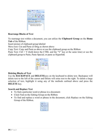 29 | P a g e
Rearrange Blocks of Text
To rearrange text within a document, you can utilize the Clipboard Group on the Home
Tab of the Ribbon.
Insert picture of clipboard group labeled
Move text: Cut and Paste or Drag as shown above
Copy Text: Copy and Paste as above or use the clipboard group on the Ribbon
Paste Text: Ctrl + V (hold down the CTRL and the “V” key at the same time) or use the
clipboard group to Paste, Paste Special, or paste as Hyperlink
Deleting Blocks of Text
Use the BACKSPACE and DELETEkeys on the keyboard to delete text. Backspace will
delete text to the left of the cursor and Delete will erase text to the right. To delete a large
selection of text, highlight it using any of the methods outlined above and press the
DELETE key.
Search and Replace Text
 To find a particular word or phrase in a document:
 Click Find on the Editing Group on the Ribbon
 To find and replace a word or phrase in the document, click Replace on the Editing
Group of the Ribbon.
 