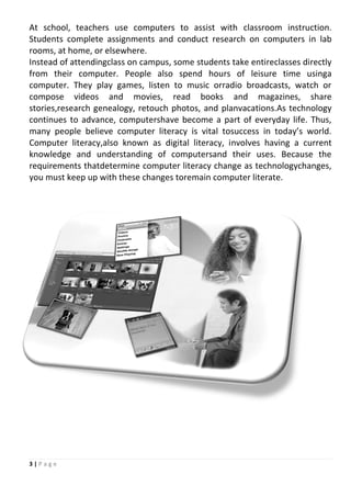 3 | P a g e
At school, teachers use computers to assist with classroom instruction.
Students complete assignments and conduct research on computers in lab
rooms, at home, or elsewhere.
Instead of attendingclass on campus, some students take entireclasses directly
from their computer. People also spend hours of leisure time usinga
computer. They play games, listen to music orradio broadcasts, watch or
compose videos and movies, read books and magazines, share
stories,research genealogy, retouch photos, and planvacations.As technology
continues to advance, computershave become a part of everyday life. Thus,
many people believe computer literacy is vital tosuccess in today’s world.
Computer literacy,also known as digital literacy, involves having a current
knowledge and understanding of computersand their uses. Because the
requirements thatdetermine computer literacy change as technologychanges,
you must keep up with these changes toremain computer literate.
 