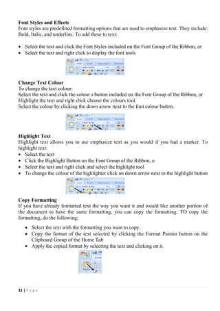 31 | P a g e
Font Styles and Effects
Font styles are predefined formatting options that are used to emphasize text. They include:
Bold, Italic, and underline. To add these to text:
 Select the text and click the Font Styles included on the Font Group of the Ribbon, or
 Select the text and right click to display the font tools
Change Text Colour
To change the text colour:
Select the text and click the colour s button included on the Font Group of the Ribbon, or
Highlight the text and right click choose the colours tool.
Select the colour by clicking the down arrow next to the font colour button.
Highlight Text
Highlight text allows you to use emphasize text as you would if you had a marker. To
highlight text:
 Select the text
 Click the Highlight Button on the Font Group of the Ribbon, o
 Select the text and right click and select the highlight tool
 To change the colour of the highlighter click on down arrow next to the highlight button
Copy Formatting
If you have already formatted text the way you want it and would like another portion of
the document to have the same formatting, you can copy the formatting. TO copy the
formatting, do the following;
 Select the text with the formatting you want to copy.
 Copy the format of the text selected by clicking the Format Painter button on the
Clipboard Group of the Home Tab
 Apply the copied format by selecting the text and clicking on it.
 