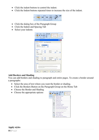 33 | P a g e
 Click the indent buttons to control the indent.
 Click the Indent buttons repeated times to increase the size of the indent.
 Click the dialog box of the Paragraph Group
 Click the Indent and Spacing Tab
 Select your indents
Add Borders and Shading
You can add borders and shading to paragraph and entire pages. To create a border around
a paragraphs:
 Select the area of text where you want the border or shading.
 Click the Borders Button on the Paragraph Group on the Home Tab
 Choose the Border and Shading
 Choose the appropriate options
Apply styles
 