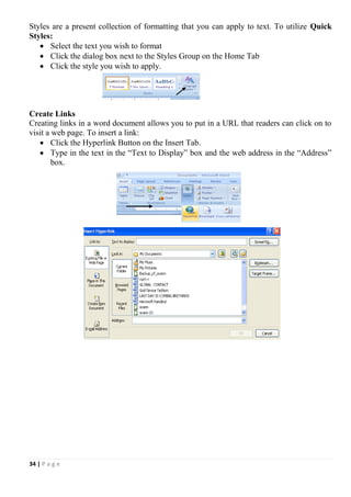 34 | P a g e
Styles are a present collection of formatting that you can apply to text. To utilize Quick
Styles:
 Select the text you wish to format
 Click the dialog box next to the Styles Group on the Home Tab
 Click the style you wish to apply.
Create Links
Creating links in a word document allows you to put in a URL that readers can click on to
visit a web page. To insert a link:
 Click the Hyperlink Button on the Insert Tab.
 Type in the text in the “Text to Display” box and the web address in the “Address”
box.
 
