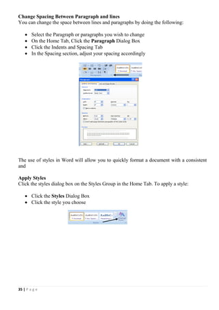 35 | P a g e
Change Spacing Between Paragraph and lines
You can change the space between lines and paragraphs by doing the following:
 Select the Paragraph or paragraphs you wish to change
 On the Home Tab, Click the Paragraph Dialog Box
 Click the Indents and Spacing Tab
 In the Spacing section, adjust your spacing accordingly
Styles
The use of styles in Word will allow you to quickly format a document with a consistent
and
Apply Styles
Click the styles dialog box on the Styles Group in the Home Tab. To apply a style:
 Click the Styles Dialog Box
 Click the style you choose
 
