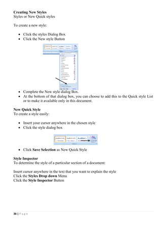 36 | P a g e
Creating New Styles
Styles or New Quick styles
To create a new style:
 Click the styles Dialog Box
 Click the New style Button
 Complete the New style dialog Box.
 At the bottom of that dialog box, you can choose to add this to the Quick style List
or to make it available only in this document.
New Quick Style
To create a style easily:
 Insert your cursor anywhere in the chosen style
 Click the style dialog box
 Click Save Selection as New Quick Style
Style Inspector
To determine the style of a particular section of a document:
Insert cursor anywhere in the text that you want to explain the style
Click the Styles Drop down Menu
Click the Style Inspector Button
 